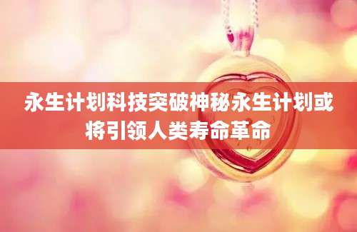 永生计划科技突破神秘永生计划或将引领人类寿命革命