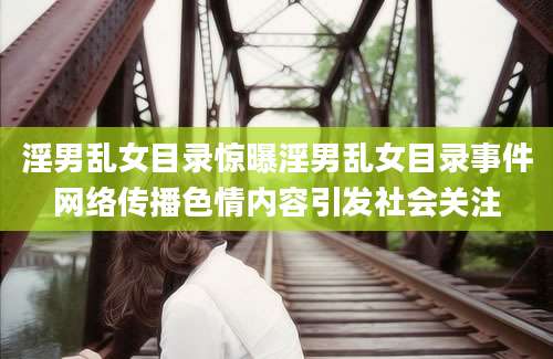 淫男乱女目录惊曝淫男乱女目录事件网络传播色情内容引发社会关注