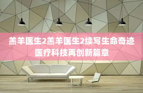 羔羊医生2羔羊医生2续写生命奇迹医疗科技再创新篇章