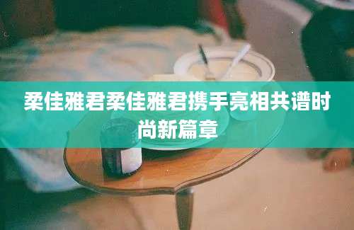 柔佳雅君柔佳雅君携手亮相共谱时尚新篇章