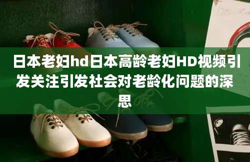 日本老妇hd日本高龄老妇HD视频引发关注引发社会对老龄化问题的深思