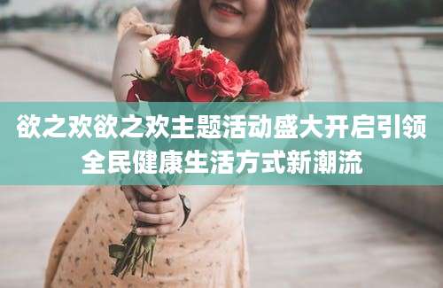 欲之欢欲之欢主题活动盛大开启引领全民健康生活方式新潮流