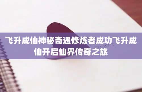 飞升成仙神秘奇遇修炼者成功飞升成仙开启仙界传奇之旅