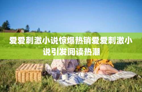 爱爱刺激小说惊爆热销爱爱刺激小说引发阅读热潮