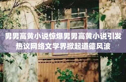 男男高黄小说惊爆男男高黄小说引发热议网络文学界掀起道德风波