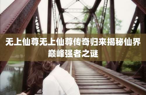 无上仙尊无上仙尊传奇归来揭秘仙界巅峰强者之谜