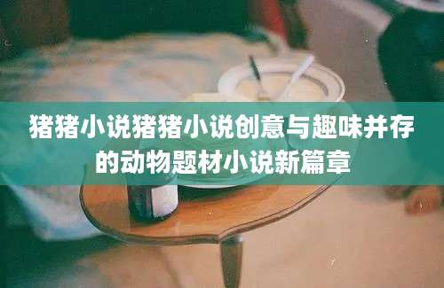 猪猪小说猪猪小说创意与趣味并存的动物题材小说新篇章