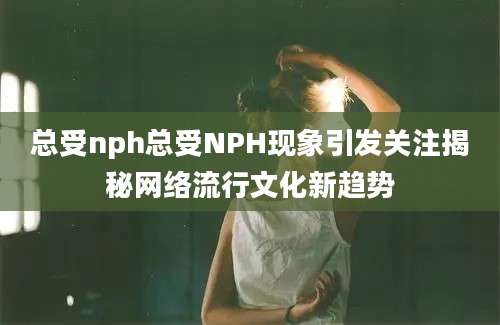 总受nph总受NPH现象引发关注揭秘网络流行文化新趋势