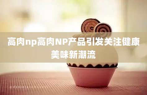 高肉np高肉NP产品引发关注健康美味新潮流