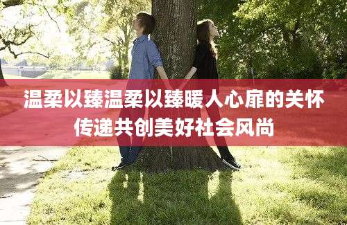 温柔以臻温柔以臻暖人心扉的关怀传递共创美好社会风尚