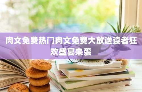 肉文免费热门肉文免费大放送读者狂欢盛宴来袭