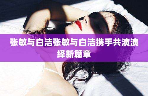 张敏与白洁张敏与白洁携手共演演绎新篇章