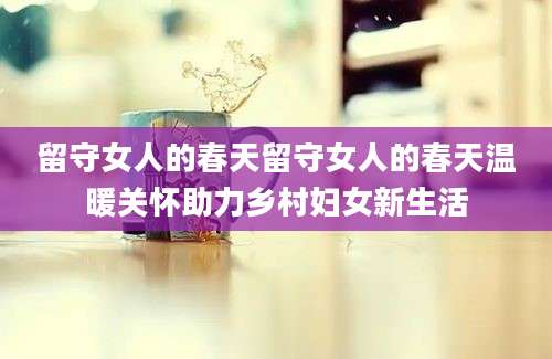 留守女人的春天留守女人的春天温暖关怀助力乡村妇女新生活