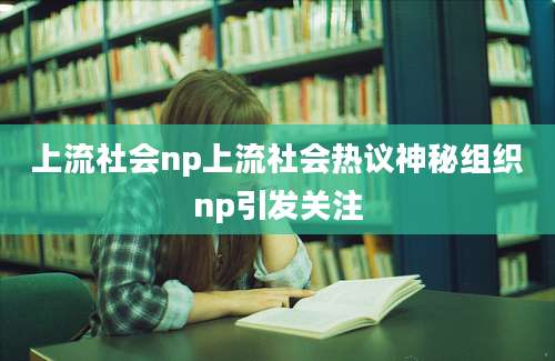 上流社会np上流社会热议神秘组织np引发关注
