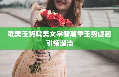 耽美玉势耽美文学新篇章玉势崛起引领潮流