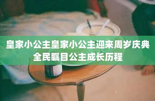皇家小公主皇家小公主迎来周岁庆典全民瞩目公主成长历程