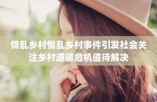 情乱乡村情乱乡村事件引发社会关注乡村道德危机亟待解决