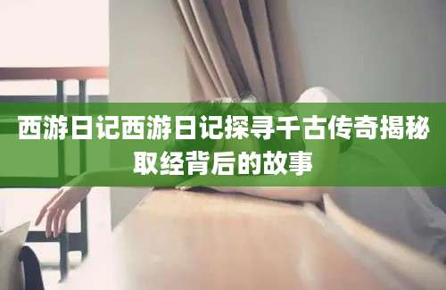 西游日记西游日记探寻千古传奇揭秘取经背后的故事