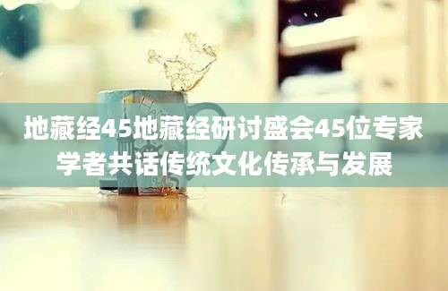 地藏经45地藏经研讨盛会45位专家学者共话传统文化传承与发展