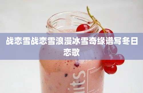 战恋雪战恋雪浪漫冰雪奇缘谱写冬日恋歌