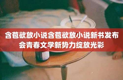 含苞欲放小说含苞欲放小说新书发布会青春文学新势力绽放光彩