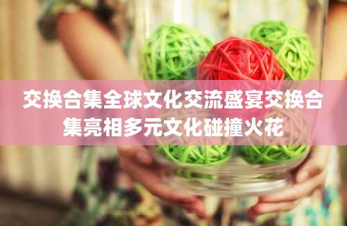 交换合集全球文化交流盛宴交换合集亮相多元文化碰撞火花