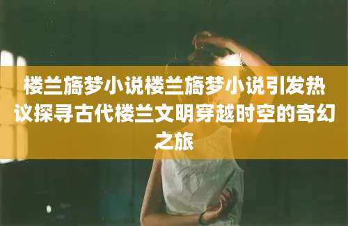 楼兰旖梦小说楼兰旖梦小说引发热议探寻古代楼兰文明穿越时空的奇幻之旅