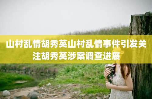 山村乱情胡秀英山村乱情事件引发关注胡秀英涉案调查进展