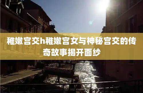 稚嫩宫交h稚嫩宫女与神秘宫交的传奇故事揭开面纱