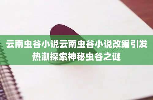 云南虫谷小说云南虫谷小说改编引发热潮探索神秘虫谷之谜