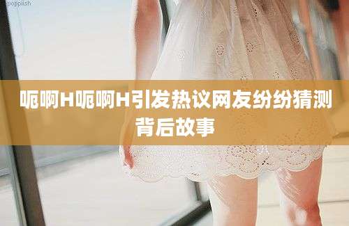 呃啊H呃啊H引发热议网友纷纷猜测背后故事