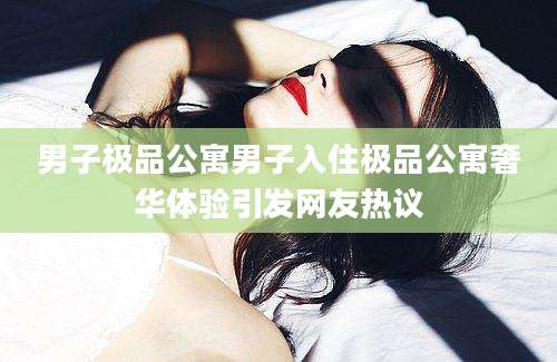 男子极品公寓男子入住极品公寓奢华体验引发网友热议