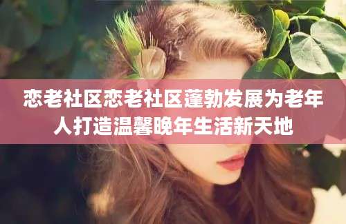 恋老社区恋老社区蓬勃发展为老年人打造温馨晚年生活新天地