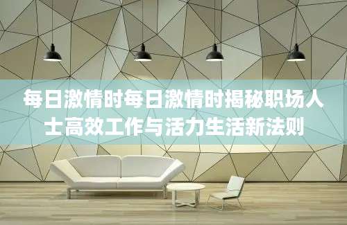 每日激情时每日激情时揭秘职场人士高效工作与活力生活新法则
