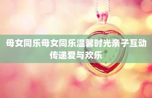 母女同乐母女同乐温馨时光亲子互动传递爱与欢乐