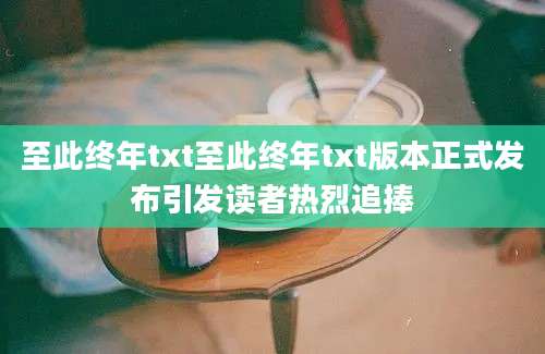 至此终年txt至此终年txt版本正式发布引发读者热烈追捧