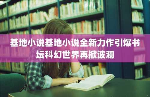 基地小说基地小说全新力作引爆书坛科幻世界再掀波澜