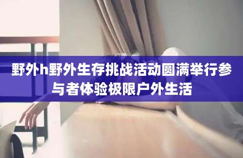野外h野外生存挑战活动圆满举行参与者体验极限户外生活