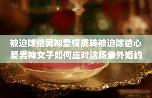 被迫嫁给男神爱情反转被迫嫁给心爱男神女子如何应对这场意外婚约