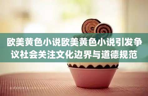 欧美黄色小说欧美黄色小说引发争议社会关注文化边界与道德规范