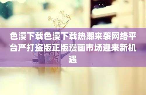 色漫下载色漫下载热潮来袭网络平台严打盗版正版漫画市场迎来新机遇