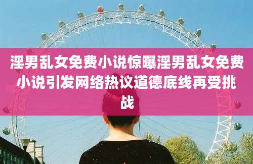 淫男乱女免费小说惊曝淫男乱女免费小说引发网络热议道德底线再受挑战