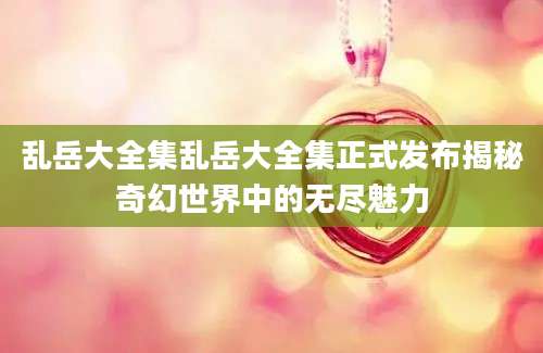 乱岳大全集乱岳大全集正式发布揭秘奇幻世界中的无尽魅力
