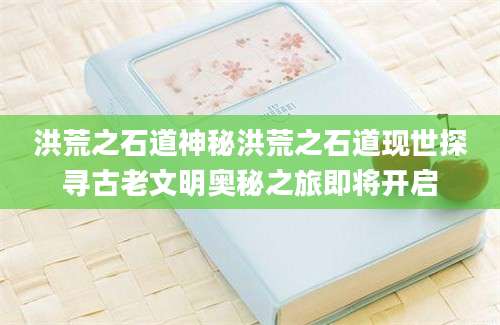 洪荒之石道神秘洪荒之石道现世探寻古老文明奥秘之旅即将开启