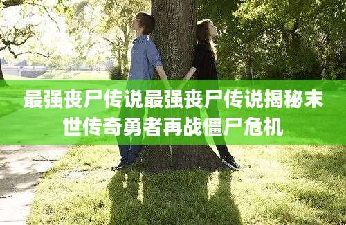 最强丧尸传说最强丧尸传说揭秘末世传奇勇者再战僵尸危机