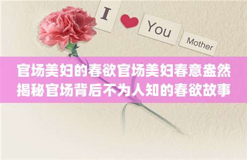 官场美妇的春欲官场美妇春意盎然揭秘官场背后不为人知的春欲故事