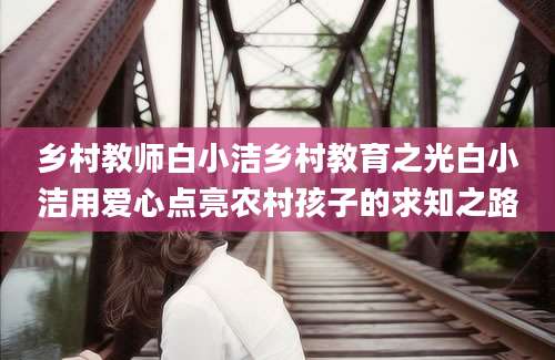 乡村教师白小洁乡村教育之光白小洁用爱心点亮农村孩子的求知之路