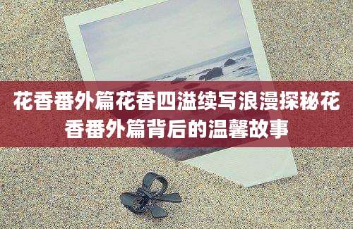 花香番外篇花香四溢续写浪漫探秘花香番外篇背后的温馨故事