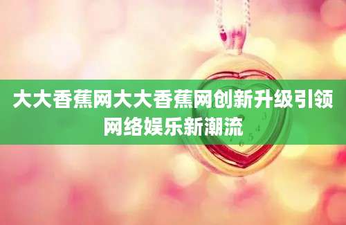 大大香蕉网大大香蕉网创新升级引领网络娱乐新潮流