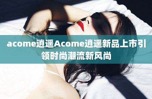acome逍遥Acome逍遥新品上市引领时尚潮流新风尚